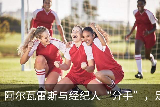 阿尔瓦雷斯与经纪人“分手”，足球圈上的换伴舞！